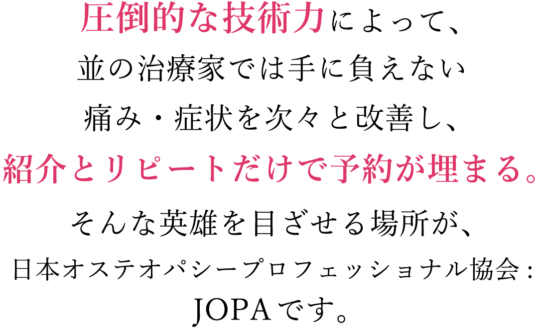 圧倒的な技術力によって、並の治療家では手に負えない痛み・症状を次々と改善し、紹介とリピートだけで予約が埋まる。そんな治療家を目ざせる場所が、日本オステオパシープロフェッショナル協会JOPAです。