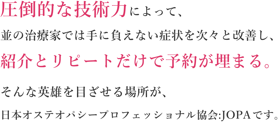 圧倒的な技術力によって、並の治療家では手に負えない痛み・症状を次々と改善し、紹介とリピートだけで予約が埋まる。そんな治療家を目ざせる場所が、日本オステオパシープロフェッショナル協会JOPAです。