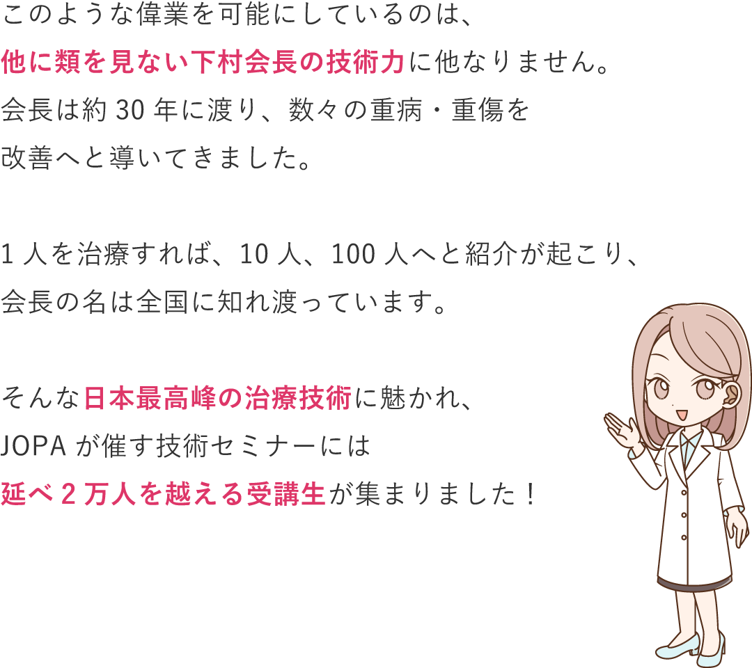 このような偉業を可能にしているのは、他に類を見ない下村会長の技術力に他なりません。会長は約30年に渡り、癌（がん）、壊疽(えそ)、心臓病、網膜剥離といった数々の重病・重傷を改善へ導いてきました。1人を治療すれば、10人、100人へと紹介が起こり、会長の名は全国に知れ渡っています。そんな日本最高峰の治療技術に魅かれ、JOPAには約270名の会員が集まりました！